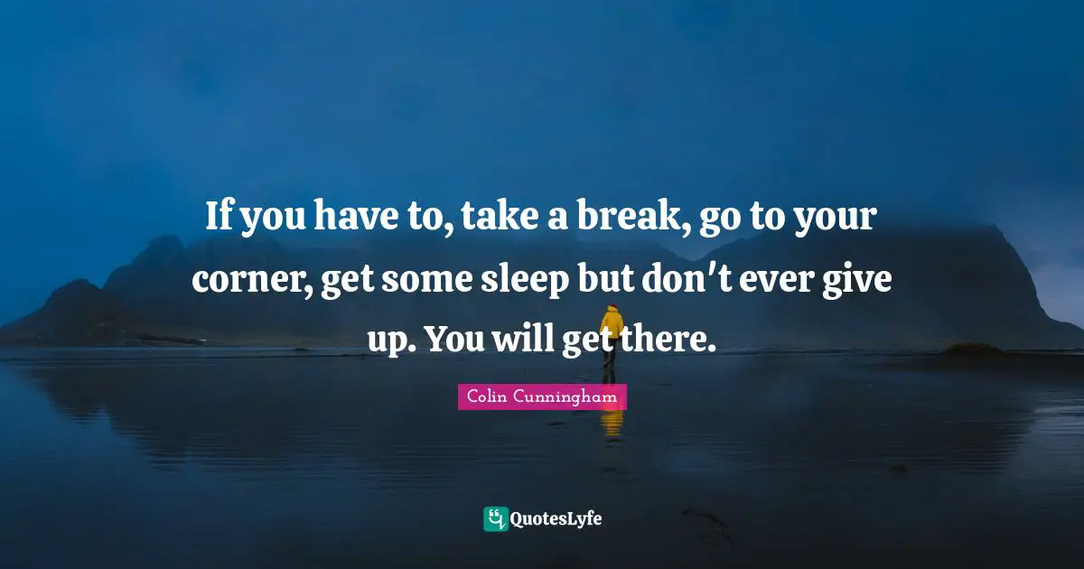 If you have to, take a break, go to your corner, get some sleep but don't ever give up. You will get there.