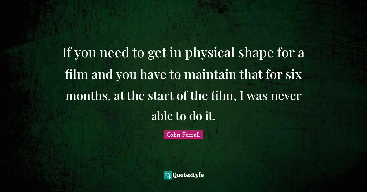 If you need to get in physical shape for a film and you have to maintain that for six months, at the start of the film, I was never able to do it.