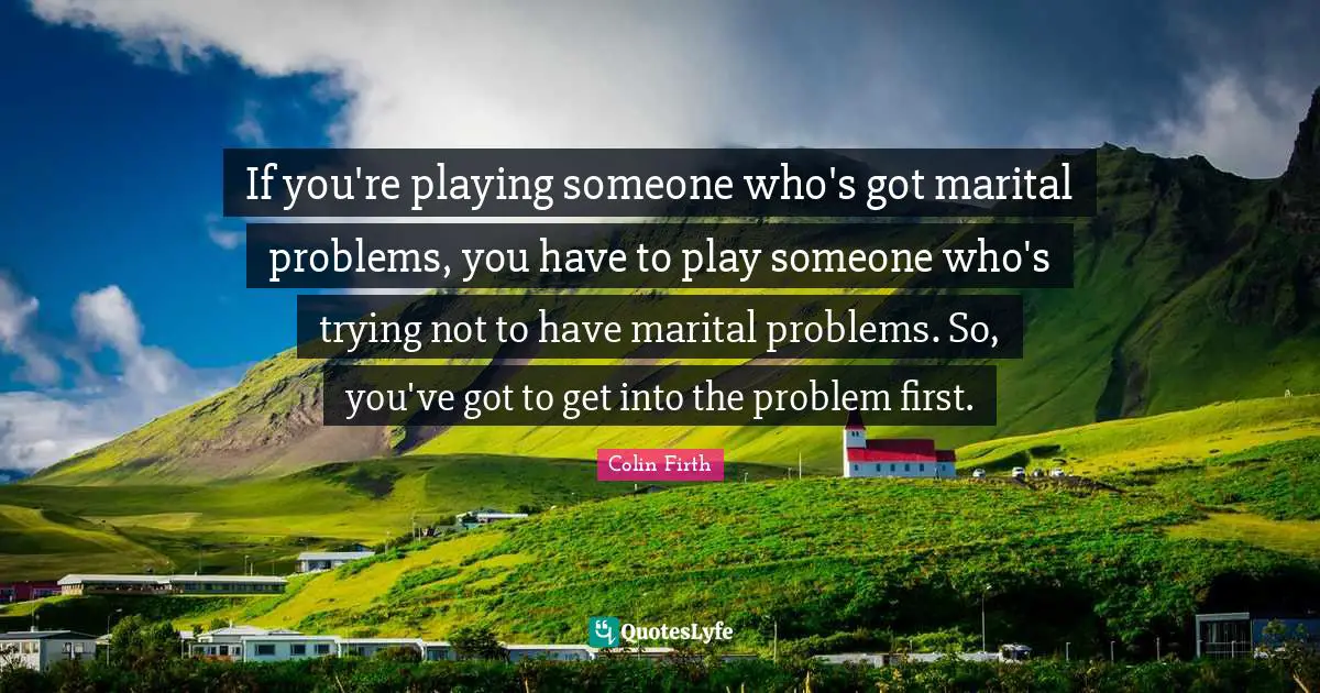 If you're playing someone who's got marital problems, you have to play someone who's trying not to have marital problems. So, you've got to get into the problem first.