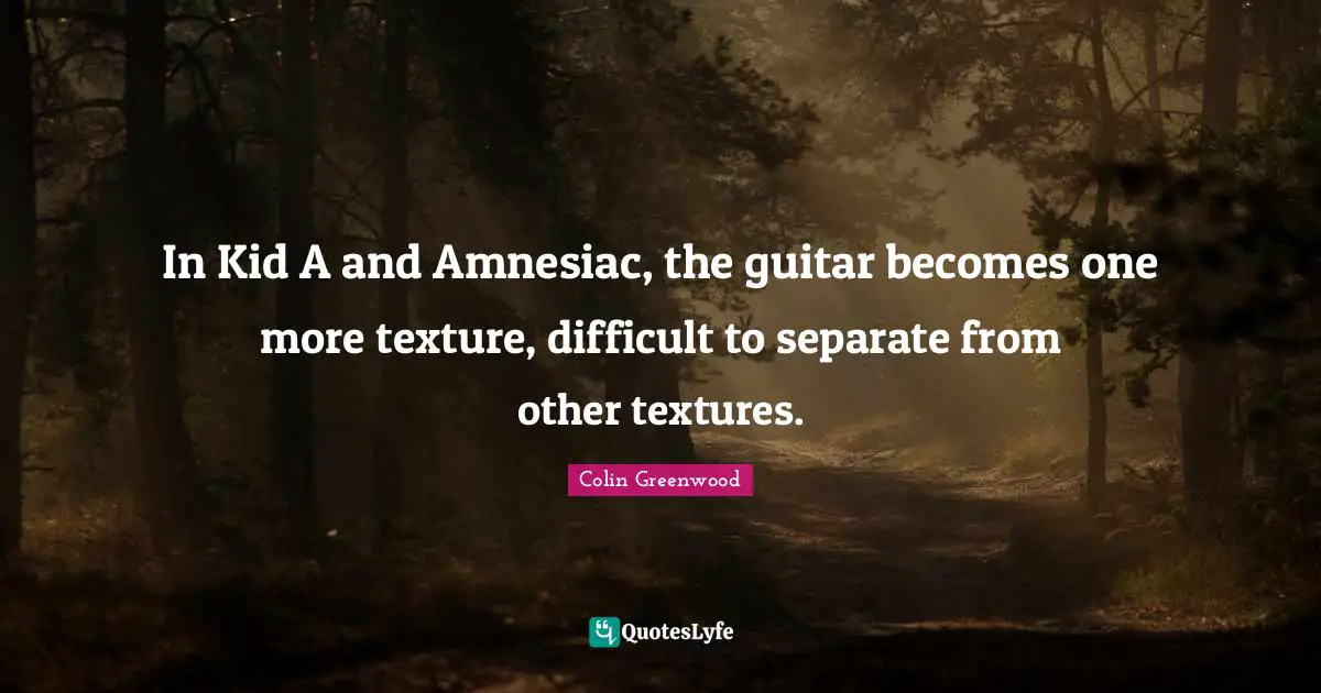 In Kid A and Amnesiac, the guitar becomes one more texture, difficult to separate from other textures.