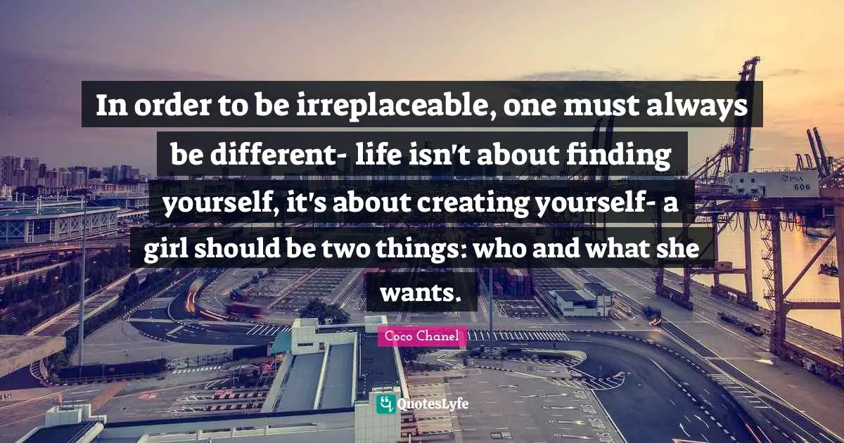Irreplaceable Quotes: "In order to be irreplaceable, one must always be different- life isn't about finding yourself, it's about creating yourself- a girl should be two things: who and what she wants."