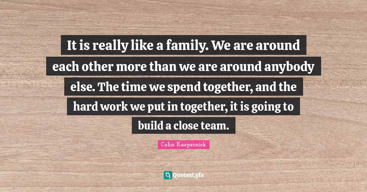 It is really like a family. We are around each other more than we are around anybody else. The time we spend together, and the hard work we put in together, it is going to build a close team.