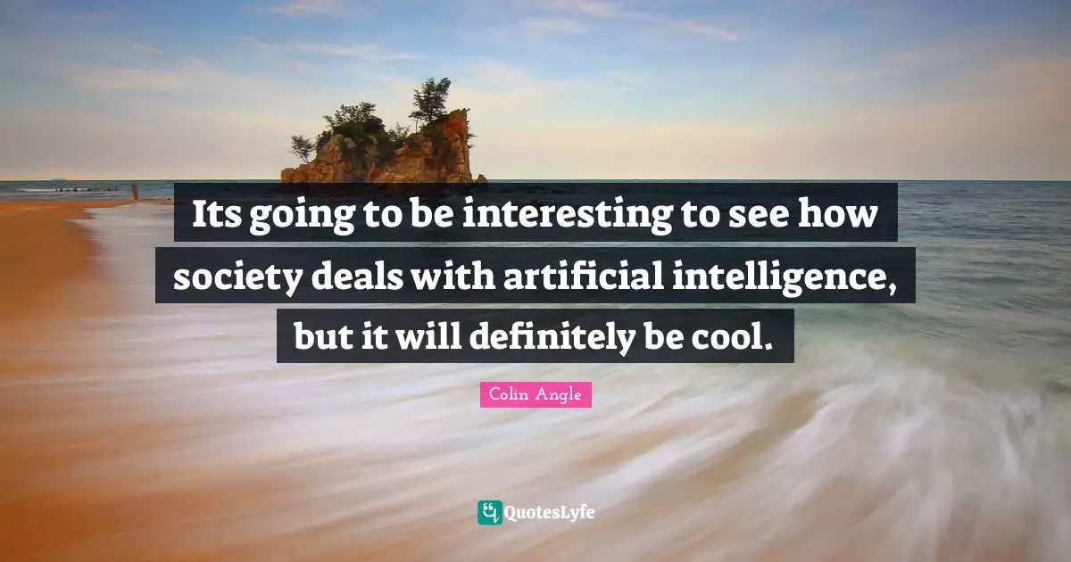 Its going to be interesting to see how society deals with artificial intelligence, but it will definitely be cool.