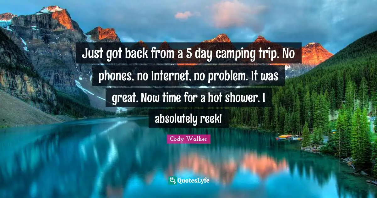Just got back from a 5 day camping trip. No phones, no Internet, no problem. It was great. Now time for a hot shower. I absolutely reek!