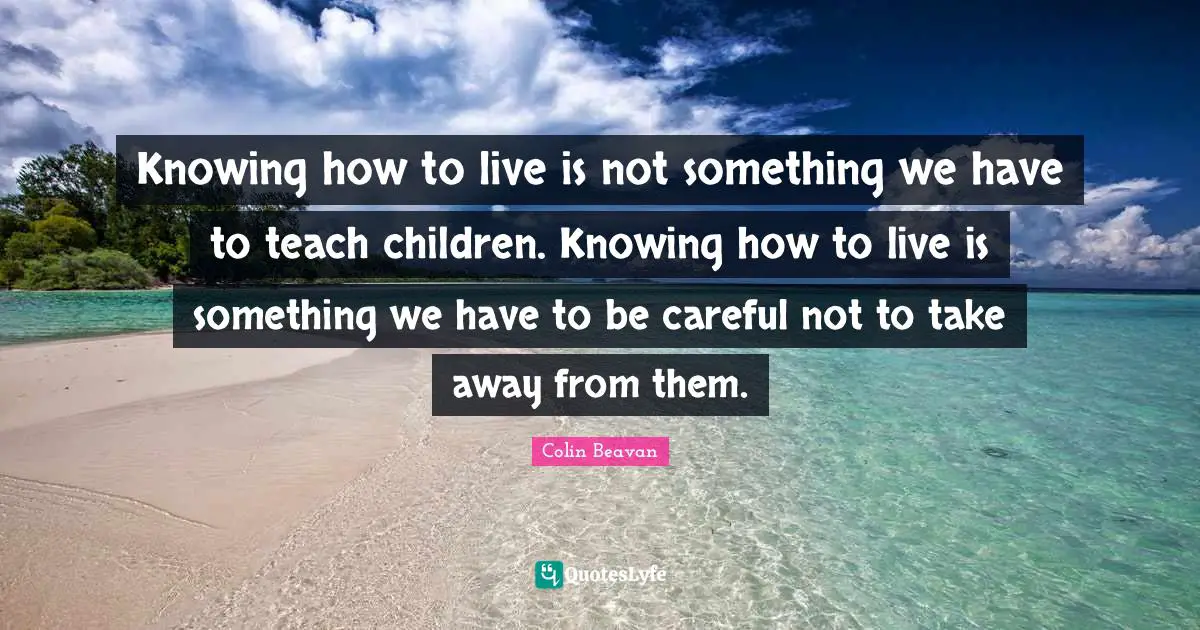 Knowing how to live is not something we have to teach children. Knowing how to live is something we have to be careful not to take away from them.