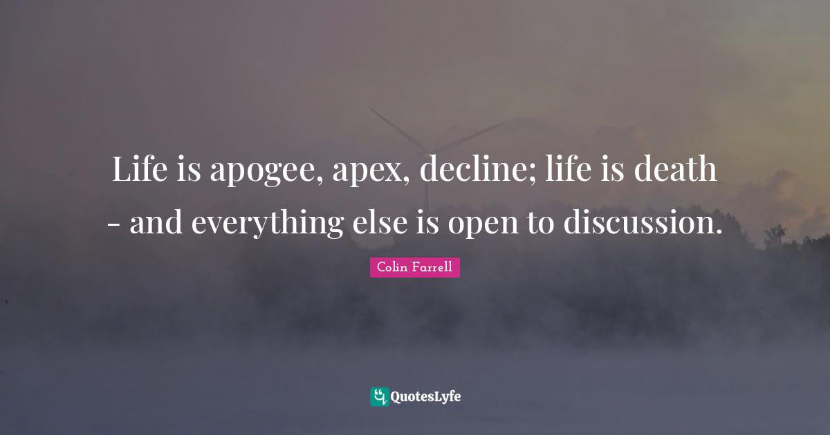 Life is apogee, apex, decline; life is death - and everything else is open to discussion.