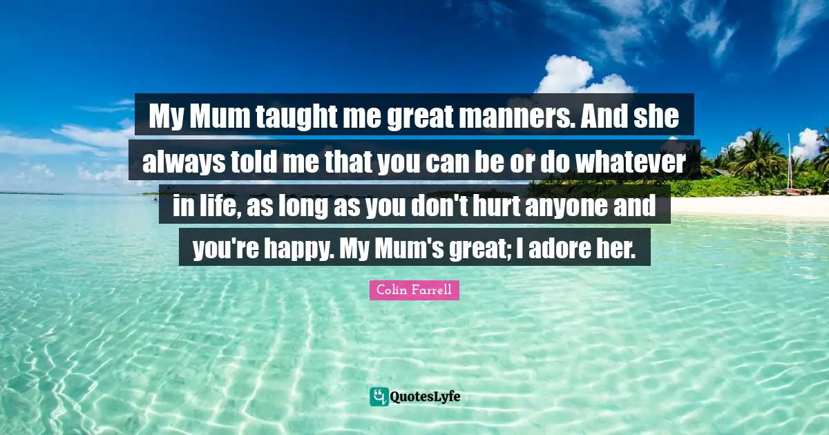Mum Quotes: "My Mum taught me great manners. And she always told me that you can be or do whatever in life, as long as you don't hurt anyone and you're happy. My Mum's great; I adore her."