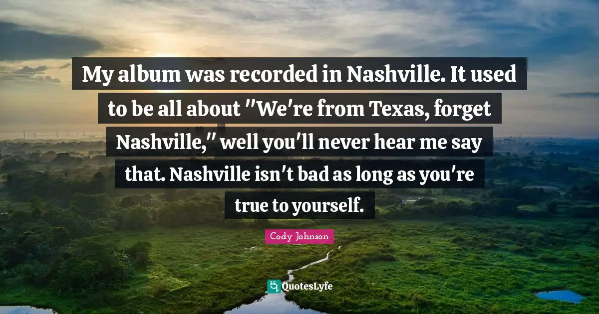 My album was recorded in Nashville. It used to be all about "We're from Texas, forget Nashville," well you'll never hear me say that. Nashville isn't bad as long as you're true to yourself.