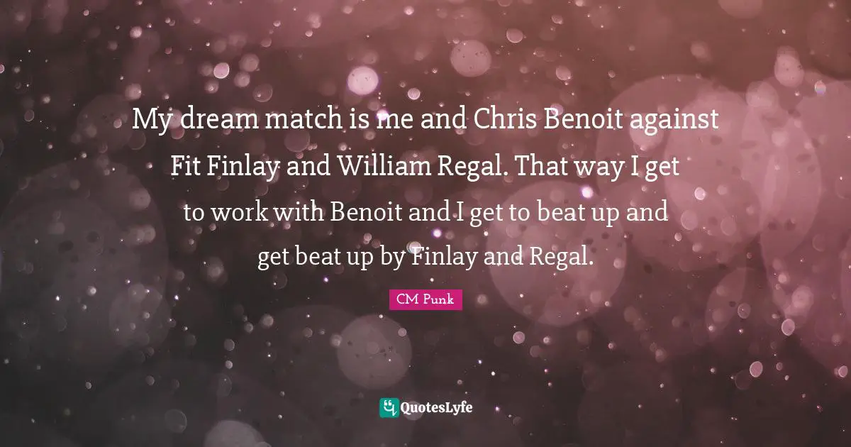 My dream match is me and Chris Benoit against Fit Finlay and William Regal. That way I get to work with Benoit and I get to beat up and get beat up by Finlay and Regal.