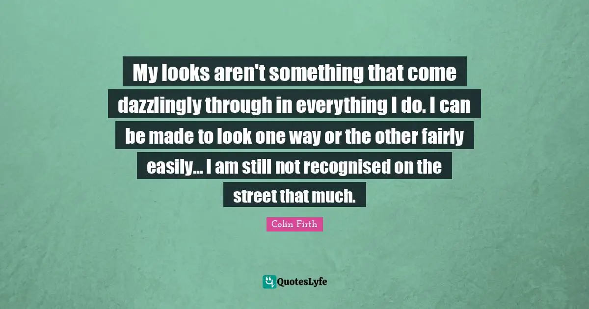 My looks aren't something that come dazzlingly through in everything I do. I can be made to look one way or the other fairly easily... I am still not recognised on the street that much.