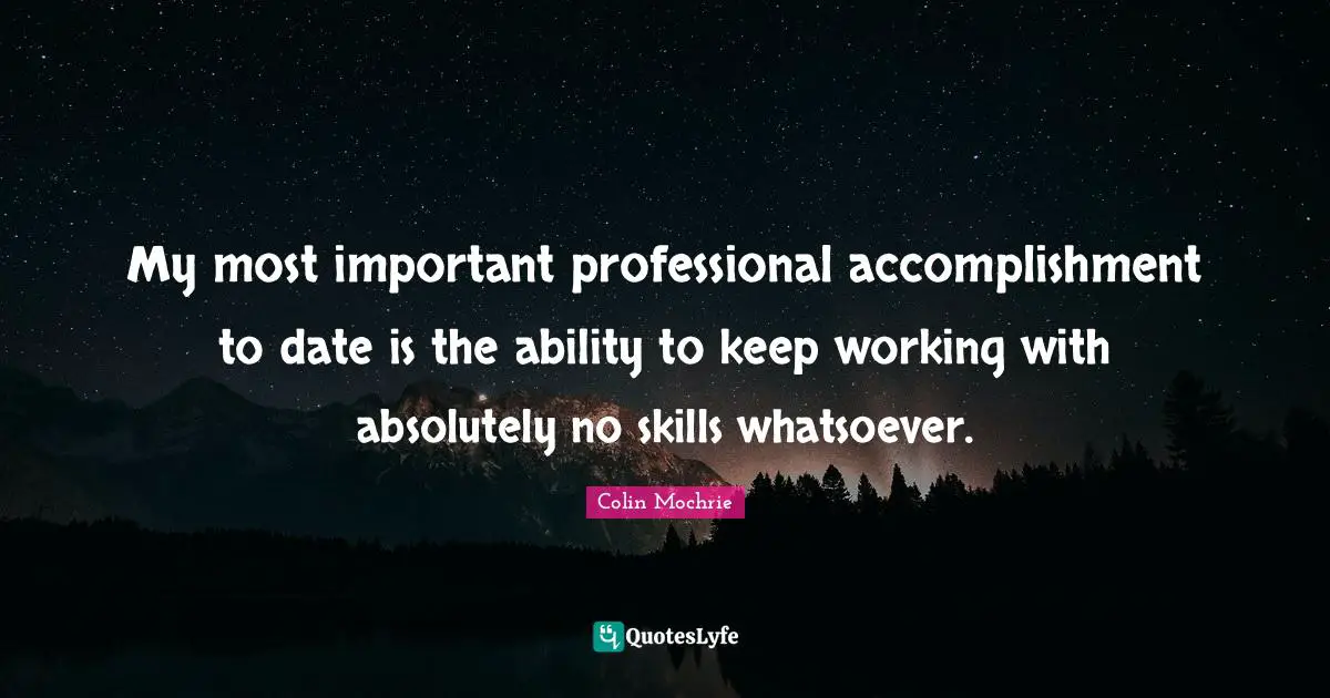 My most important professional accomplishment to date is the ability to keep working with absolutely no skills whatsoever.