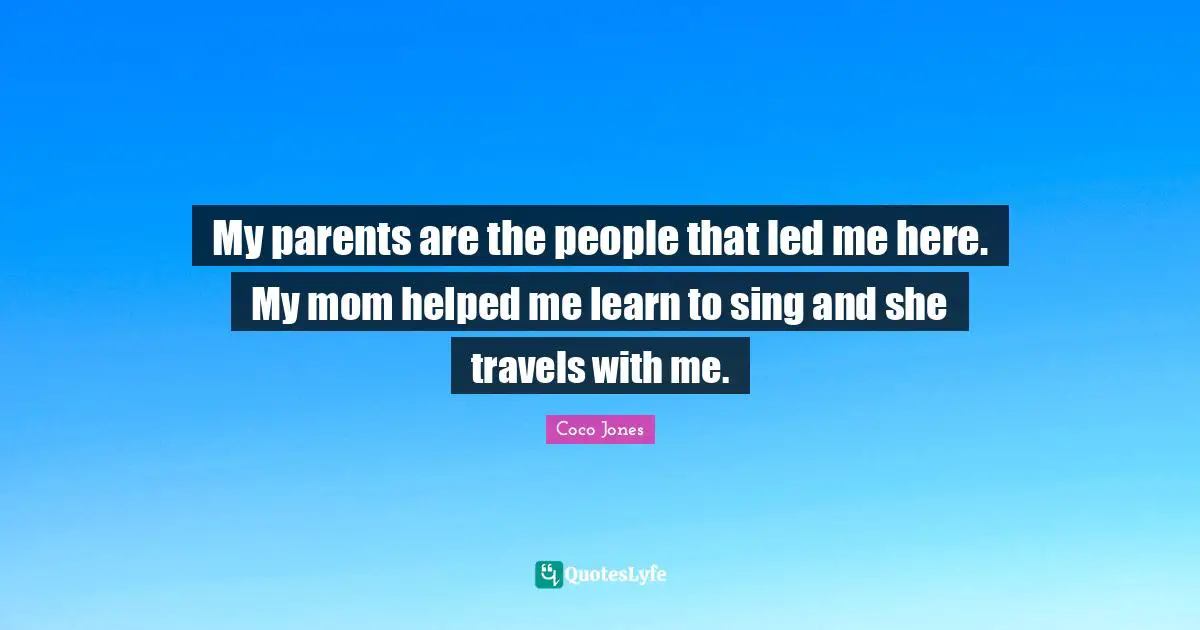 My parents are the people that led me here. My mom helped me learn to sing and she travels with me.