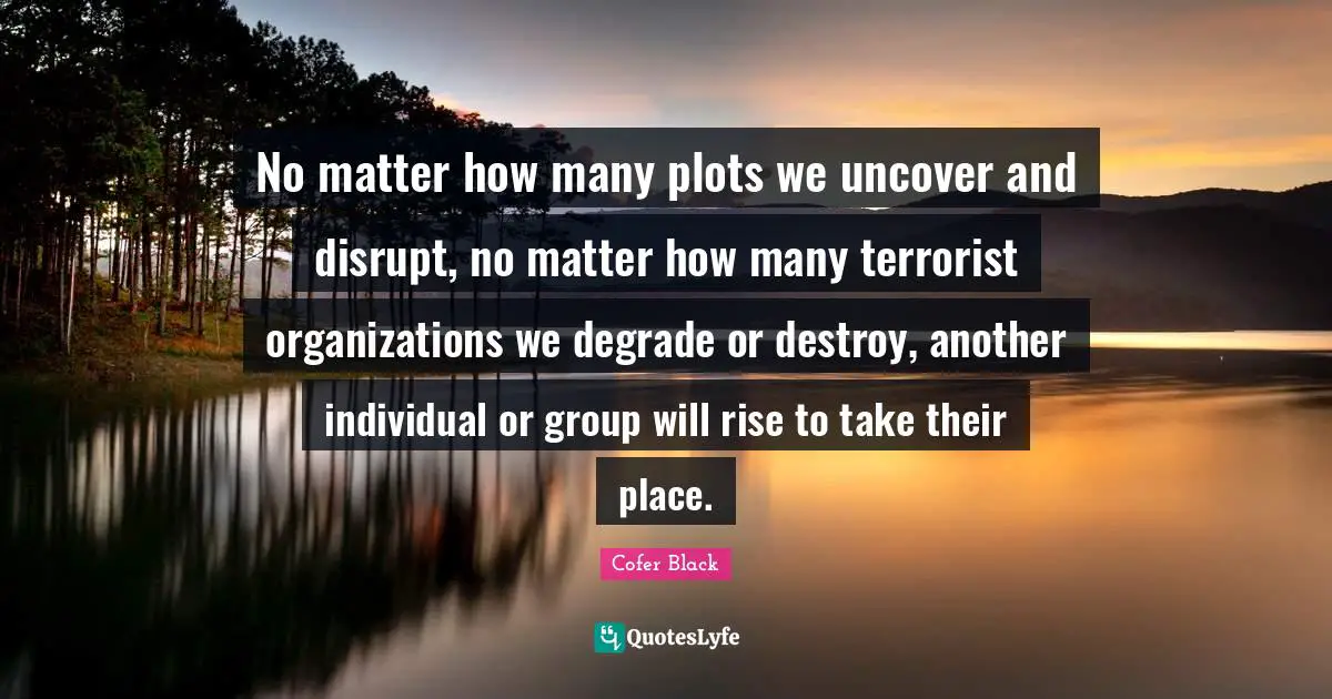 No matter how many plots we uncover and disrupt, no matter how many terrorist organizations we degrade or destroy, another individual or group will rise to take their place.