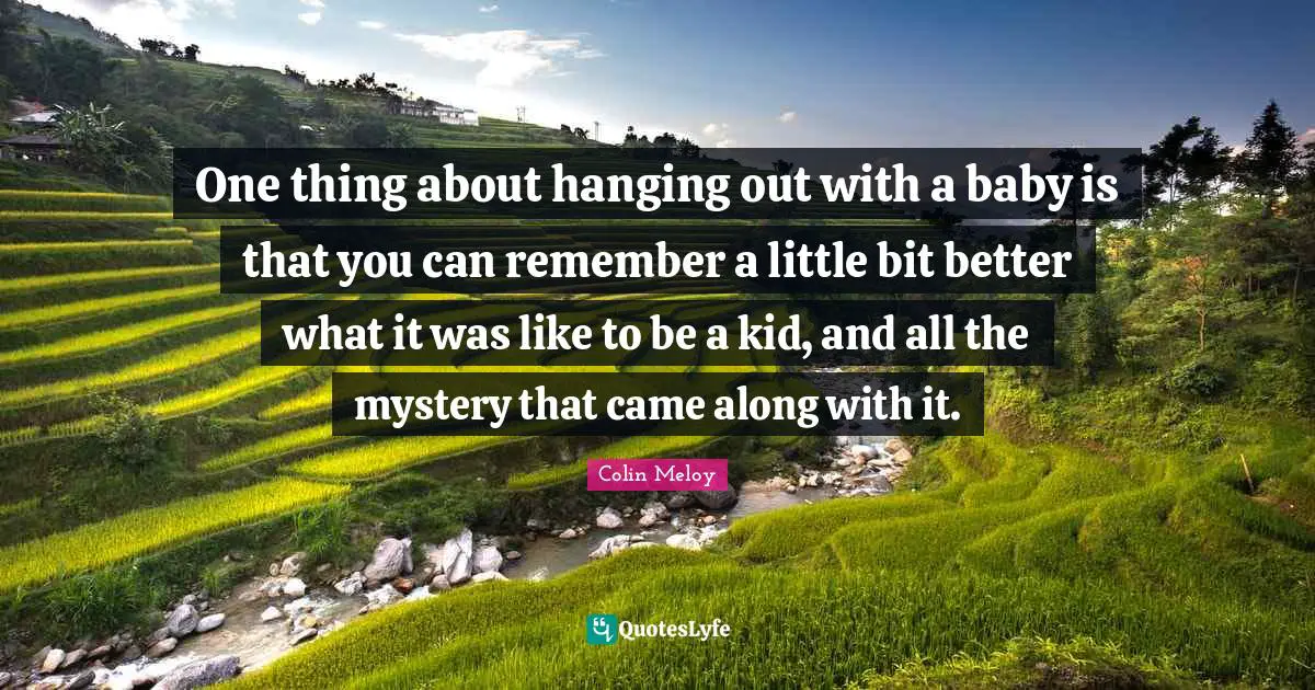 One thing about hanging out with a baby is that you can remember a little bit better what it was like to be a kid, and all the mystery that came along with it.