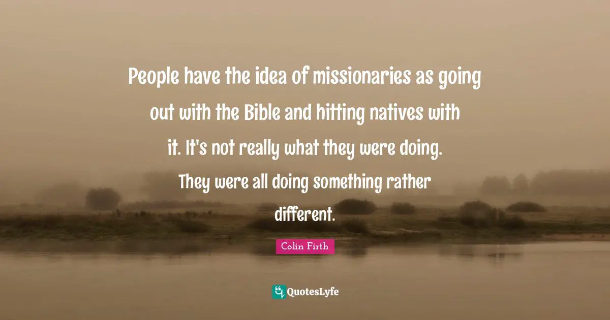 People have the idea of missionaries as going out with the Bible and hitting natives with it. It's not really what they were doing. They were all doing something rather different.