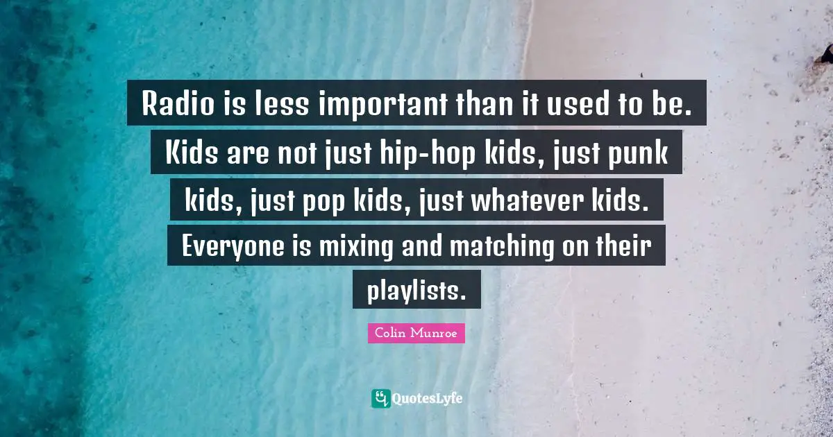 Radio is less important than it used to be. Kids are not just hip-hop kids, just punk kids, just pop kids, just whatever kids. Everyone is mixing and matching on their playlists.