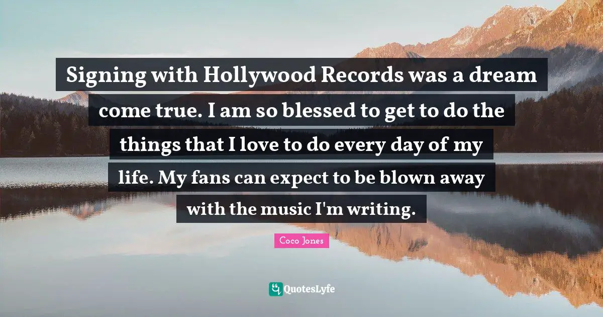 Signing with Hollywood Records was a dream come true. I am so blessed to get to do the things that I love to do every day of my life. My fans can expect to be blown away with the music I'm writing.