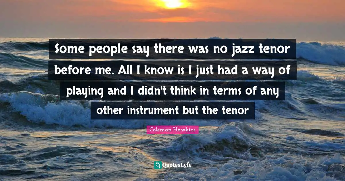 Some people say there was no jazz tenor before me. All I know is I just had a way of playing and I didn't think in terms of any other instrument but the tenor