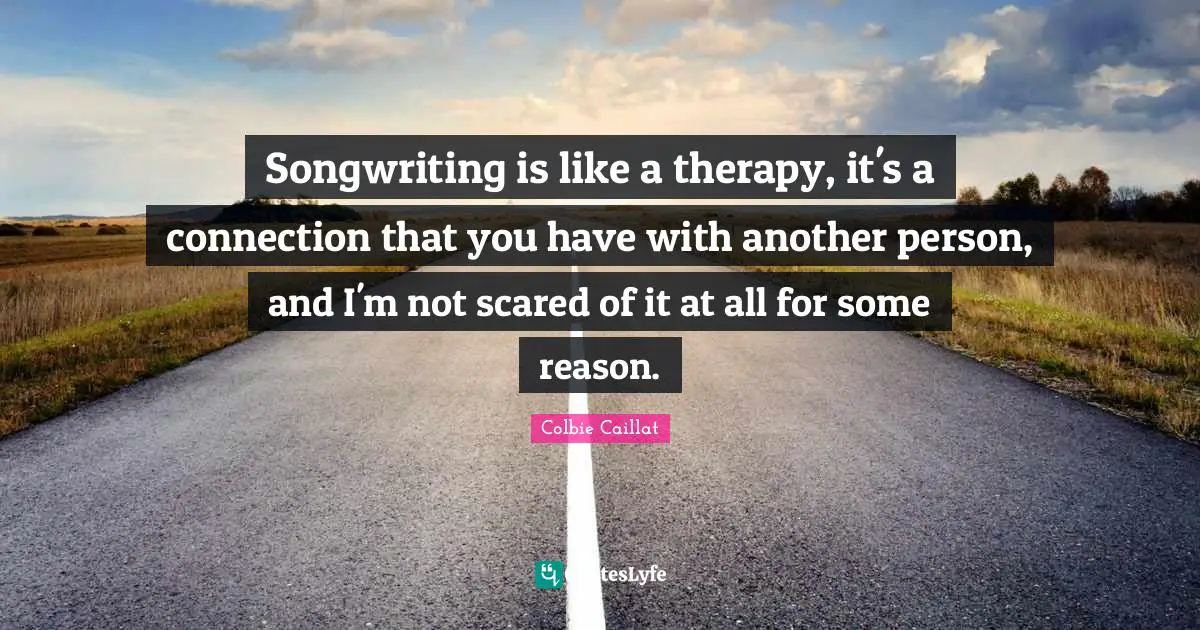 Songwriting is like a therapy, it's a connection that you have with another person, and I'm not scared of it at all for some reason.