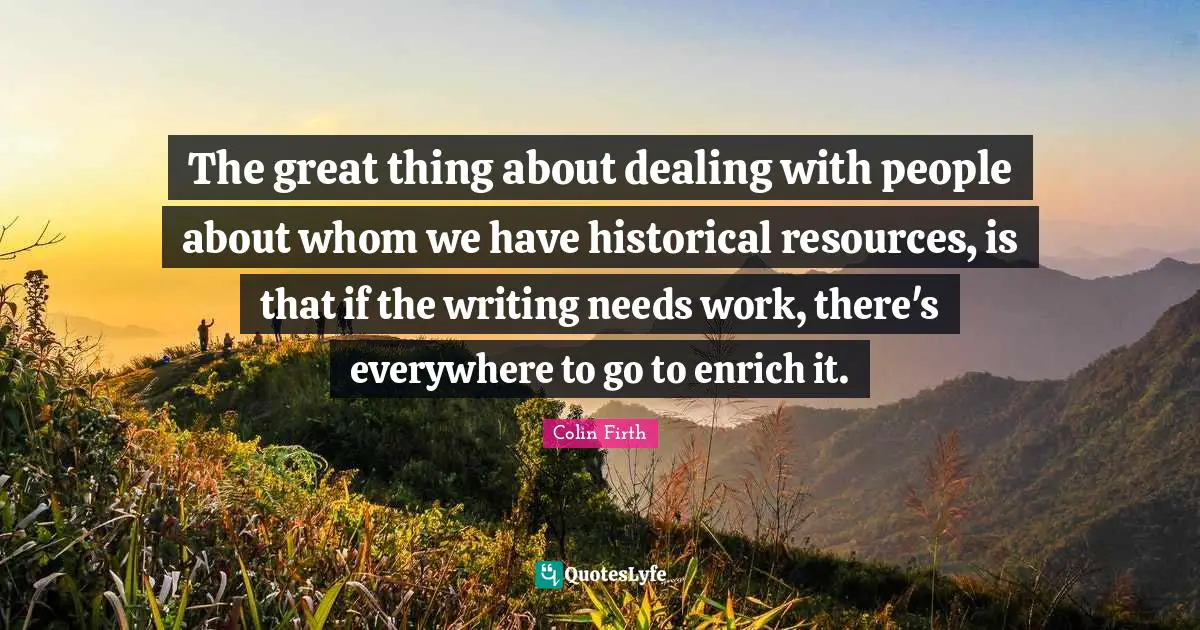 Dealing With People Quotes: "The great thing about dealing with people about whom we have historical resources, is that if the writing needs work, there's everywhere to go to enrich it."