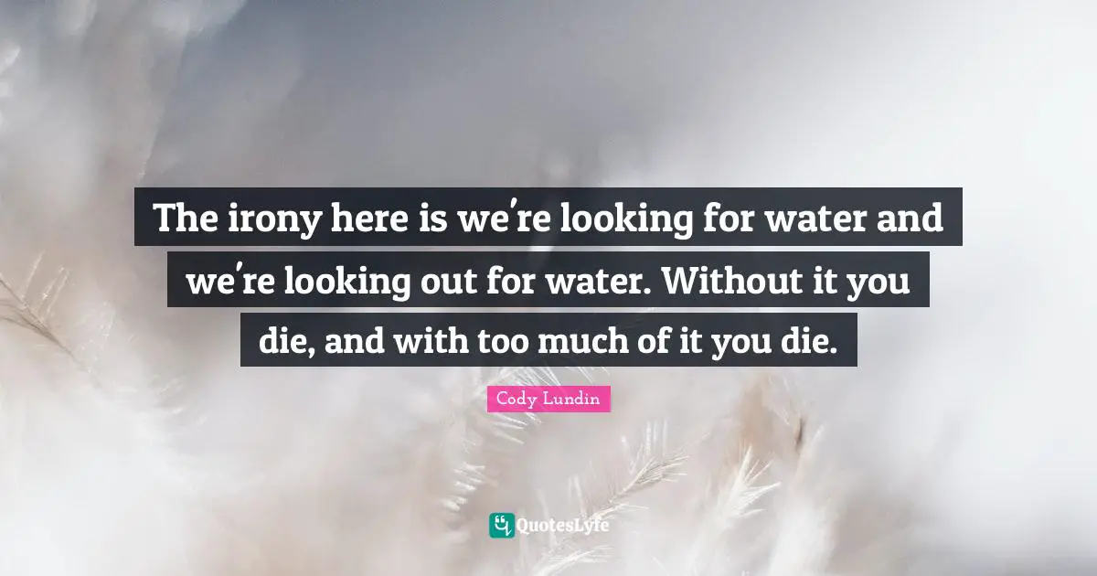 The irony here is we're looking for water and we're looking out for water. Without it you die, and with too much of it you die.