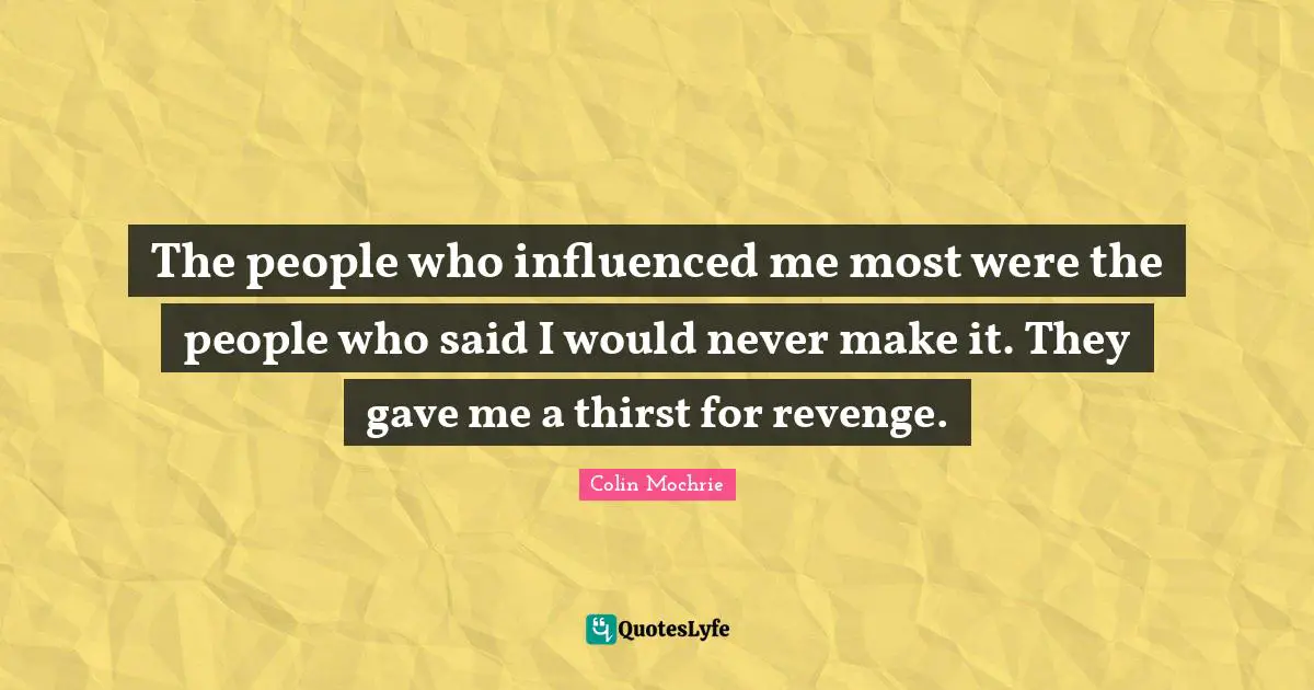 The people who influenced me most were the people who said I would never make it. They gave me a thirst for revenge.