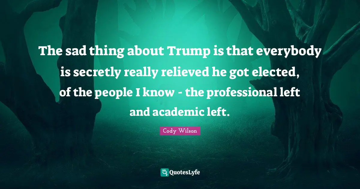 The sad thing about Trump is that everybody is secretly really relieved he got elected, of the people I know - the professional left and academic left.
