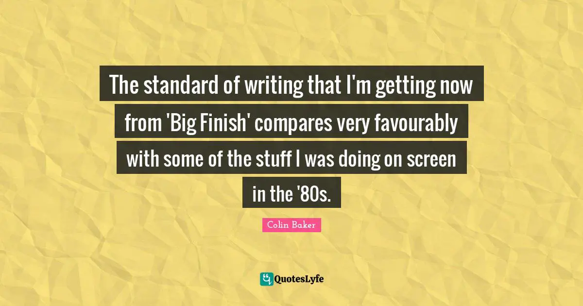 The standard of writing that I'm getting now from 'Big Finish' compares very favourably with some of the stuff I was doing on screen in the '80s.