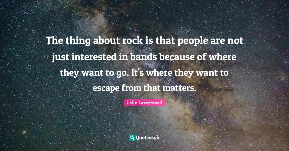 The thing about rock is that people are not just interested in bands because of where they want to go. It's where they want to escape from that matters.