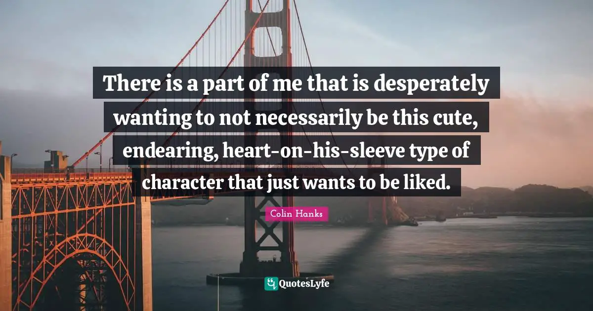 There is a part of me that is desperately wanting to not necessarily be this cute, endearing, heart-on-his-sleeve type of character that just wants to be liked.