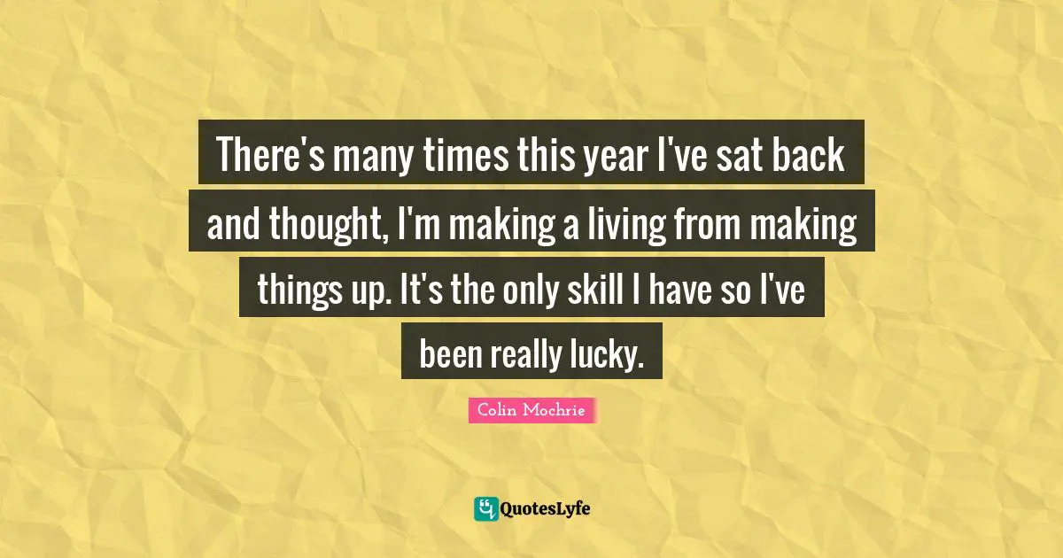 There's many times this year I've sat back and thought, I'm making a living from making things up. It's the only skill I have so I've been really lucky.