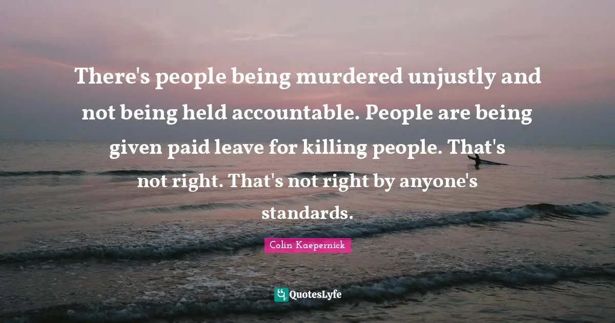 There's people being murdered unjustly and not being held accountable. People are being given paid leave for killing people. That's not right. That's not right by anyone's standards.