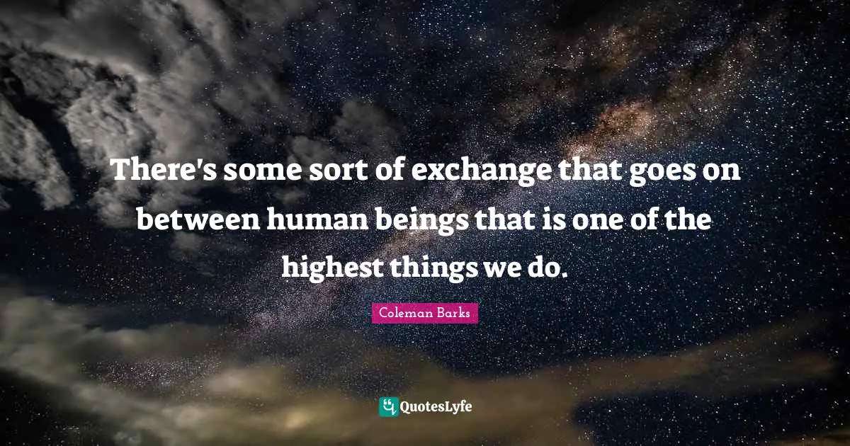 There's some sort of exchange that goes on between human beings that is one of the highest things we do.