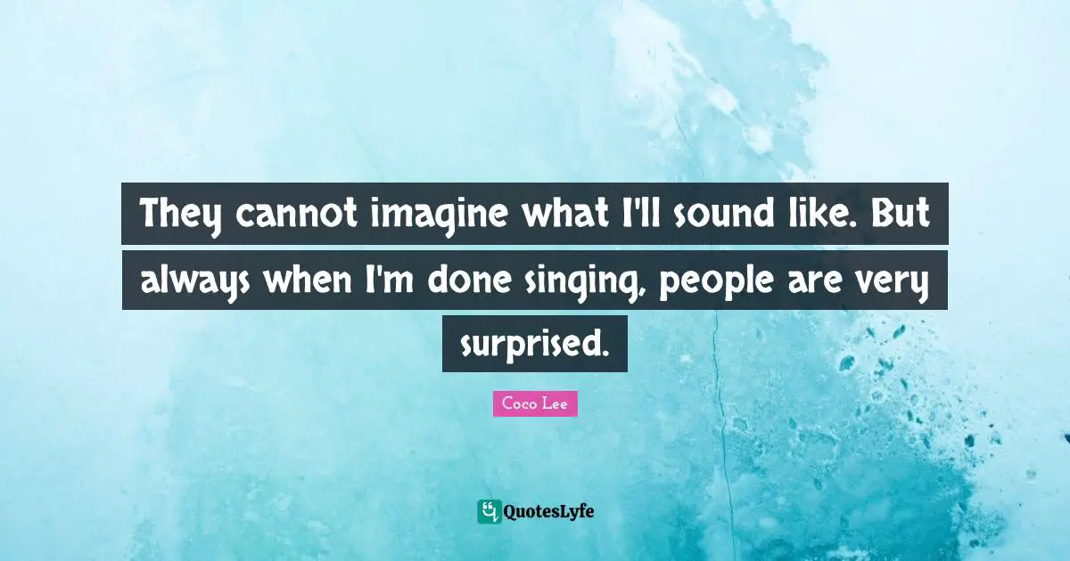 They cannot imagine what I'll sound like. But always when I'm done singing, people are very surprised.