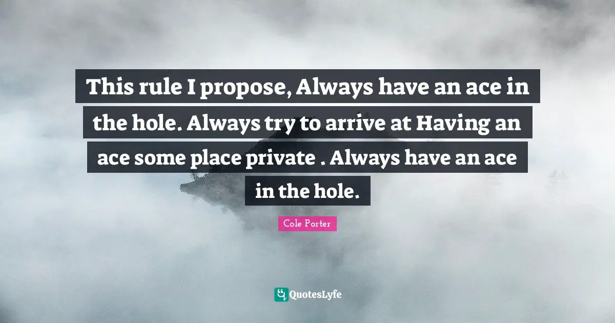 This rule I propose, Always have an ace in the hole. Always try to arrive at Having an ace some place private . Always have an ace in the hole.