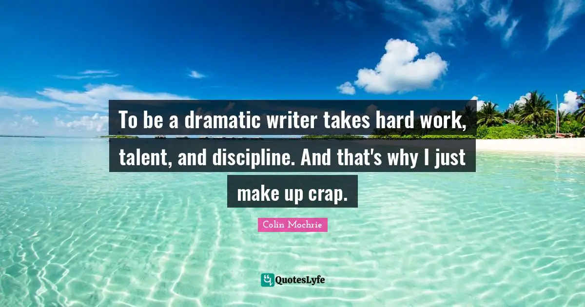 To be a dramatic writer takes hard work, talent, and discipline. And that's why I just make up crap.