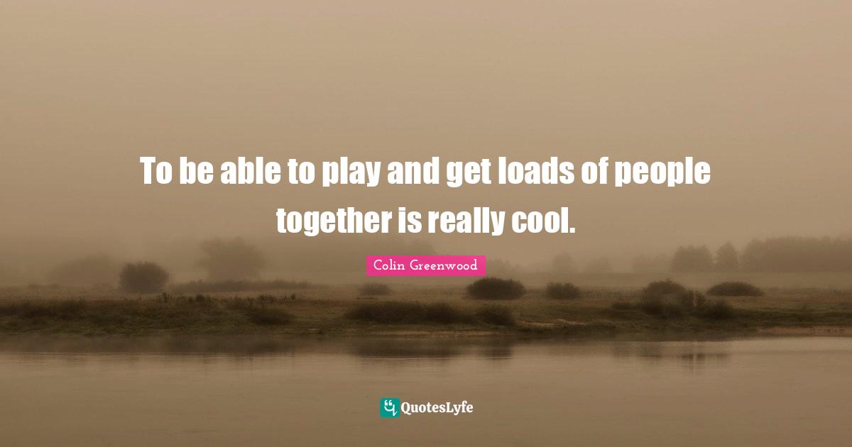 To be able to play and get loads of people together is really cool.