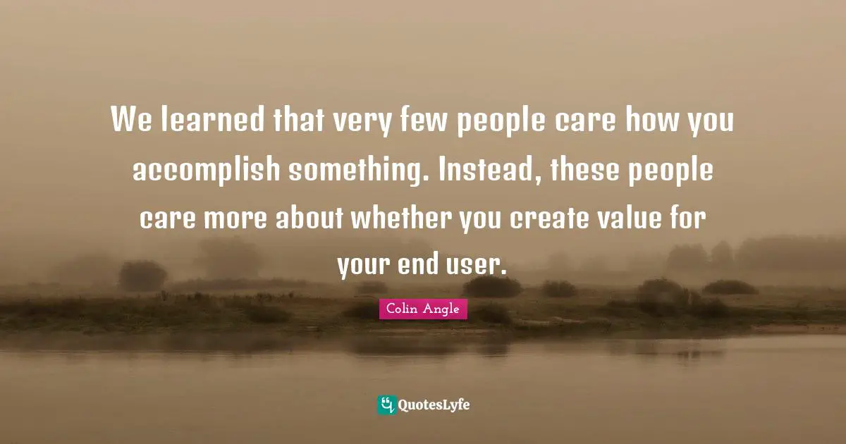 We learned that very few people care how you accomplish something. Instead, these people care more about whether you create value for your end user.
