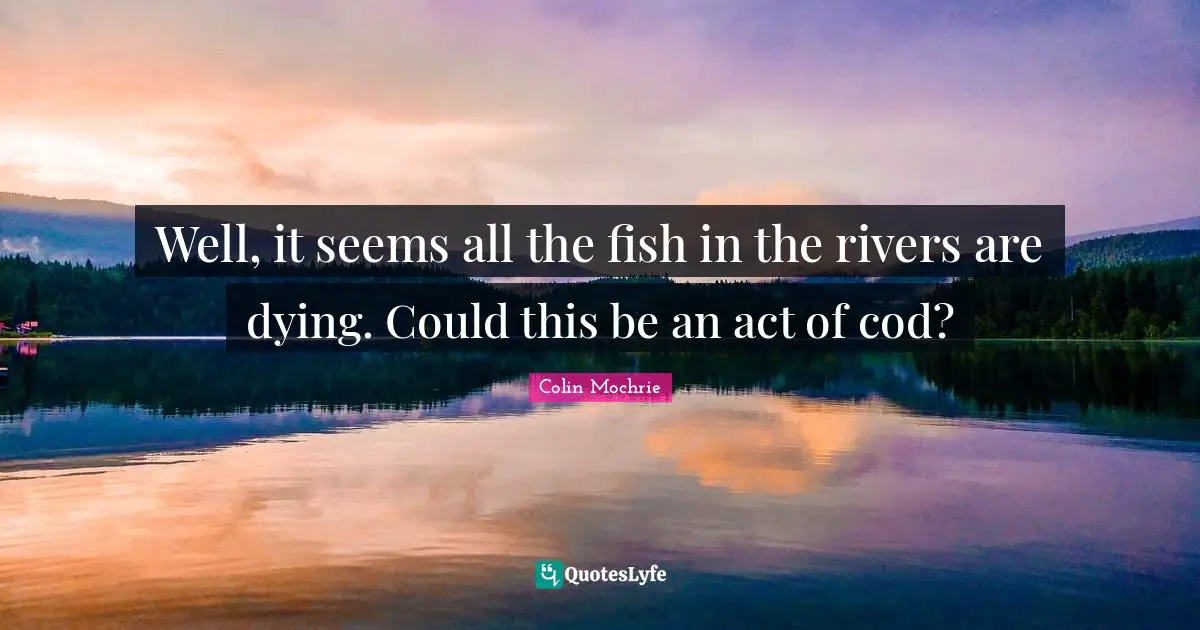 Well, it seems all the fish in the rivers are dying. Could this be an act of cod?