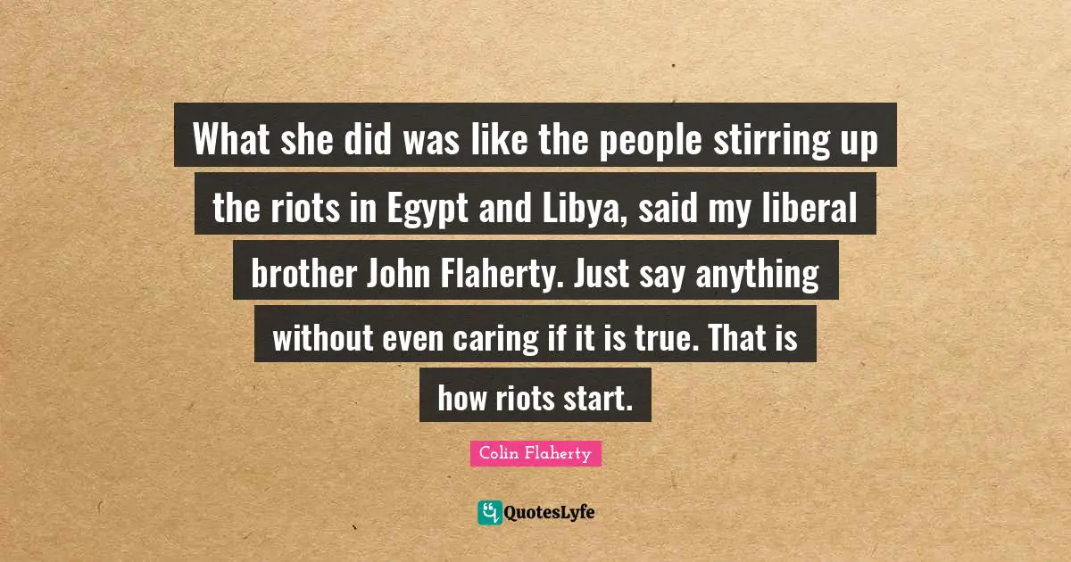 What she did was like the people stirring up the riots in Egypt and Libya, said my liberal brother John Flaherty. Just say anything without even caring if it is true. That is how riots start.