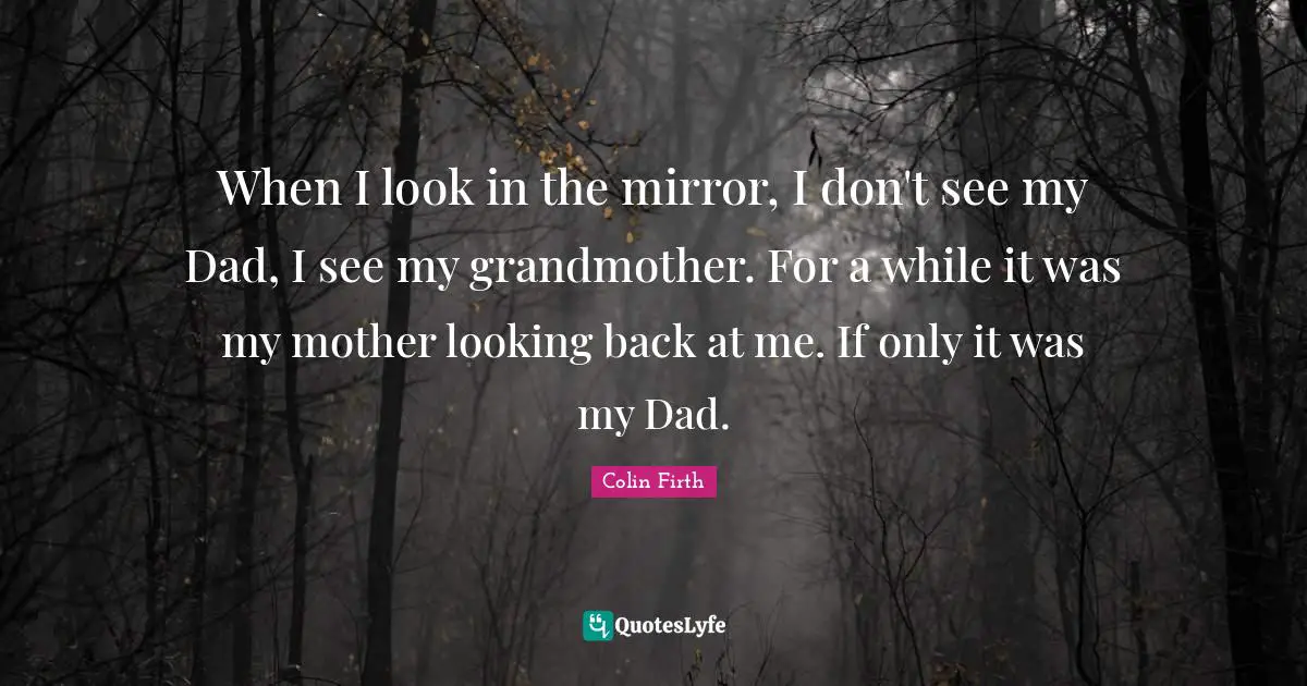 When I look in the mirror, I don't see my Dad, I see my grandmother. For a while it was my mother looking back at me. If only it was my Dad.