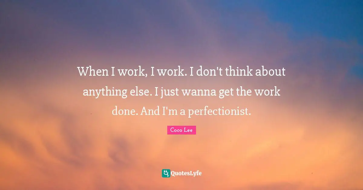 When I work, I work. I don't think about anything else. I just wanna get the work done. And I'm a perfectionist.