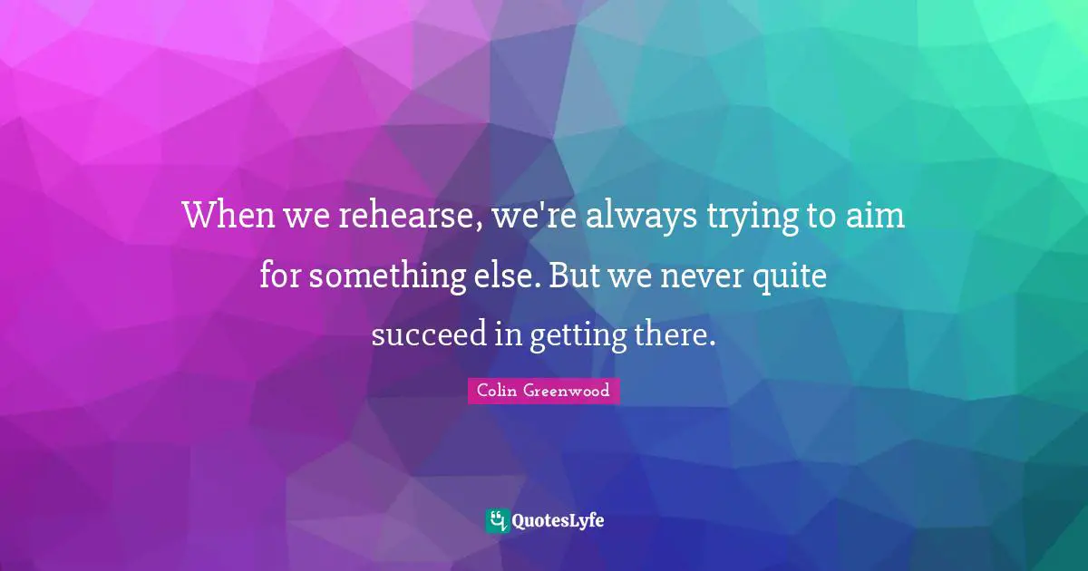 When we rehearse, we're always trying to aim for something else. But we never quite succeed in getting there.