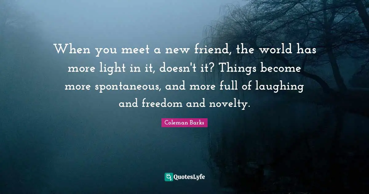 Spontaneous Quotes: "When you meet a new friend, the world has more light in it, doesn't it? Things become more spontaneous, and more full of laughing and freedom and novelty."