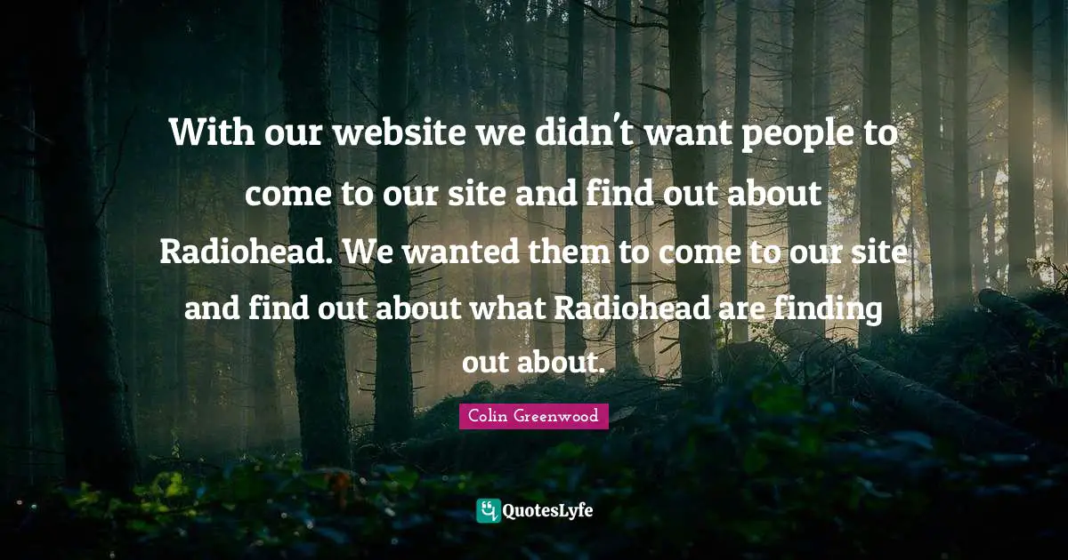 With our website we didn't want people to come to our site and find out about Radiohead. We wanted them to come to our site and find out about what Radiohead are finding out about.