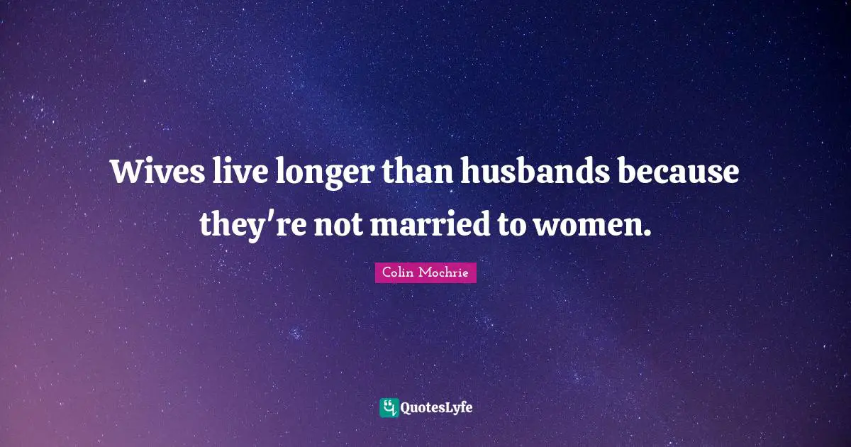 Wives live longer than husbands because they're not married to women.