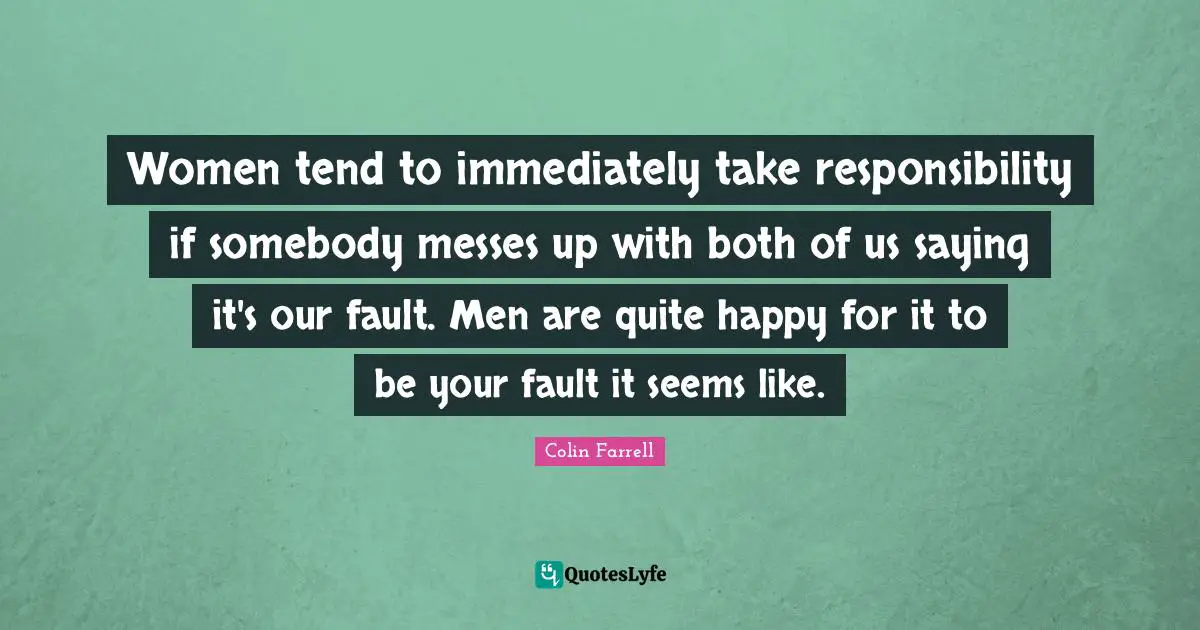 Colin Farrell Quotes: "Women tend to immediately take responsibility if somebody messes up with both of us saying it's our fault. Men are quite happy for it to be your fault it seems like."