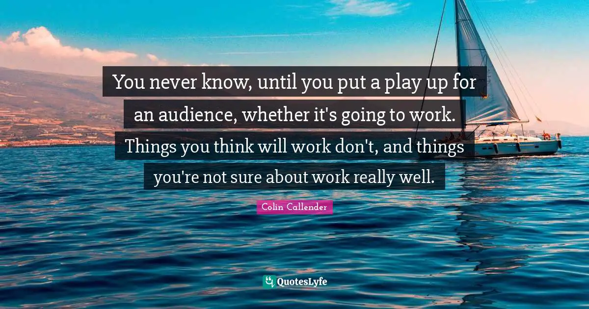 You never know, until you put a play up for an audience, whether it's going to work. Things you think will work don't, and things you're not sure about work really well.