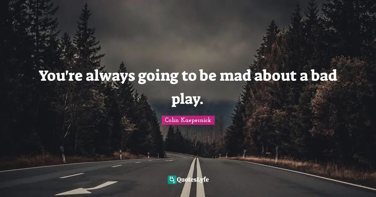 You're always going to be mad about a bad play.