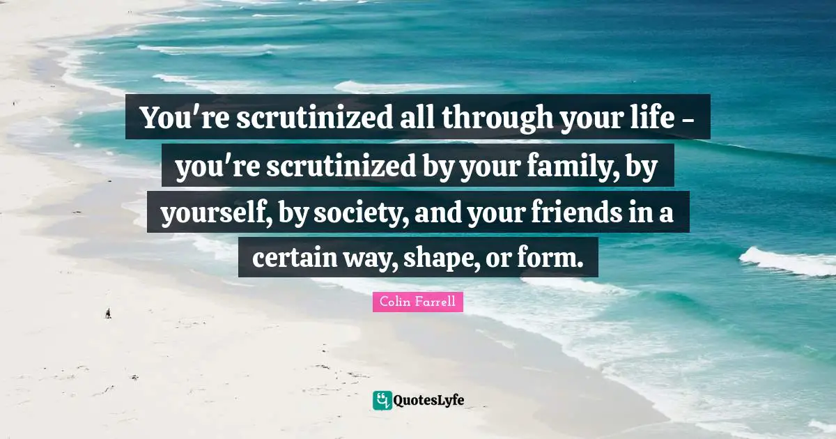 You're scrutinized all through your life - you're scrutinized by your family, by yourself, by society, and your friends in a certain way, shape, or form.